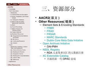 三、资源部分 AACR2( 原文 ) Other Resources( 链接 ) Element Sets & Encoding Standards FRBR FRAD FRSAR MARC Standards Dublin Core Meta Data Initiative Open Archives Initiative OAI-PMH NSDL Registry RDA 元素集和词汇的元数据注册 XC Extensible Catalog 开源的新一代 OPAC 前端 
