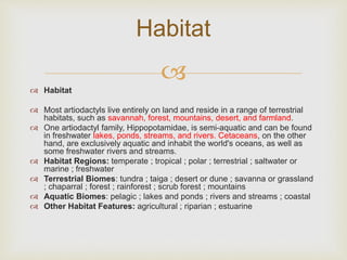 
 Habitat
 Most artiodactyls live entirely on land and reside in a range of terrestrial
habitats, such as savannah, forest, mountains, desert, and farmland.
 One artiodactyl family, Hippopotamidae, is semi-aquatic and can be found
in freshwater lakes, ponds, streams, and rivers. Cetaceans, on the other
hand, are exclusively aquatic and inhabit the world's oceans, as well as
some freshwater rivers and streams.
 Habitat Regions: temperate ; tropical ; polar ; terrestrial ; saltwater or
marine ; freshwater
 Terrestrial Biomes: tundra ; taiga ; desert or dune ; savanna or grassland
; chaparral ; forest ; rainforest ; scrub forest ; mountains
 Aquatic Biomes: pelagic ; lakes and ponds ; rivers and streams ; coastal
 Other Habitat Features: agricultural ; riparian ; estuarine
Habitat
 
