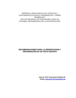 REPÚBLICA BOLIVARIANA DE VENEZUELA
UNIVERSIDAD NACIONAL EXPERIMENTAL “SIMÓN
RODRÍGUEZ”
NÚCLEO REGIONAL DE POSTGRADO CARACAS
CÁTEDRA: METODOLOGIA DE LA INVESTIGACION
RECOMENDACIONES PARA LA PRESENTACION Y
ORGANIZACIÓN DE UN TEXTO ESCRITO
Autora: Prof. Inocencia Orellana H.
Email: inocencia-01@hotmail.com
 