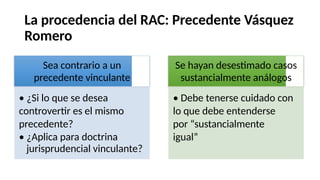 La procedencia del RAC: Precedente Vásquez
Romero
Se hayan desestimado casos
sustancialmente análogos
• Debe tenerse cuidado con
lo que debe entenderse
por “sustancialmente
igual”
Sea contrario a un
precedente vinculante
• ¿Si lo que se desea
controvertir es el mismo
precedente?
• ¿Aplica para doctrina
jurisprudencial vinculante?
 