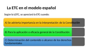 La
Según
ETC en el modelo español
la LOTC, se apreciará la ETC cuando:
A) Se advierta importancia en la interpretación de la Constitución
B) Para la aplicación o eficacia general de la Constitución
C) Determinación del contenido o alcance de los derechos
fundamentales
 