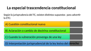 La especial trascendencia constitucional
Según la jurisprudencia del TC, existen distintos supuestos
la ETC:
para advertir
A) Cuestión constitucional nueva
B) Aclaración o cambio de doctrina constitucional
C) Cuando la vulneración provenga de una ley
D) Interpretación jurisprudencial de la ley lesiva del derecho
 