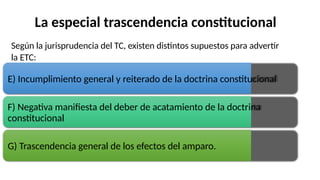 La especial trascendencia constitucional
Según la jurisprudencia del TC, existen distintos supuestos para advertir
la ETC:
E) Incumplimiento general y reiterado de la doctrina constitucional
F) Negativa manifiesta del deber de acatamiento de la doctrina
constitucional
G) Trascendencia general de los efectos del amparo.
 