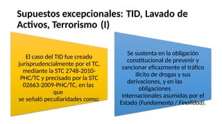 Supuestos excepcionales: TID, Lavado de
Activos, Terrorismo (I)
Se sustenta en la obligación
constitucional de prevenir y
sancionar eficazmente el tráfico
ilícito de drogas y sus
derivaciones, y en las
obligaciones
internacionales asumidas por el
Estado (Fundamento / Finalidad).
El caso del TID fue creado
jurisprudencialmente por el TC,
mediante la STC 2748-2010-
PHC/TC y precisado por la STC
02663-2009-PHC/TC, en las
que
se señaló peculiaridades como:
 