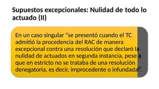 Supuestos excepcionales: Nulidad de
actuado (II)
todo lo
En un caso singular “se
admitió la procedencia
excepcional contra una
presentó cuando el
del RAC de manera
TC
resolución que declaró la
nulidad de actuados en segunda instancia, pese a
que en estricto no se trataba de una resolución
denegatoria, es decir, improcedente o infundada”.
 