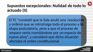 Supuestos excepcionales: Nulidad
actuado (II)
de todo lo
El TC ”constató que la Sala anuló una resolución
y ordenó que se retrotraiga todo el proceso a la
etapa postulatoria, pese a que el proceso de
amparo venía tramitándose por un espacio de
nueve años”, y consideró que dicha situación
afectaba el orden constitucional.
 