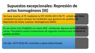 Supuestos excepcionales: Represión de
actos homogéneos (III)
No hace mucho, el TC mediante la STC 05496-2011-PA/TC
competencia para conocer los incidentes que generen los
Represión de Actos -Lesivos- Homogéneos (RAH).
señaló que
pedidos de
tiene
Es así como creo (habilitó) un nuevo RAC, señalando algunas particularidades
como: Procedería contra resoluciones de segunda instancia que rechacen el
pedido de RAH.
Ver Exp. 4279-2016-PA. Contratos a plazo determinado.
 