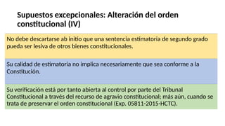Supuestos excepcionales: Alteración del orden
constitucional (IV)
No debe descartarse ab initio que una sentencia estimatoria de segundo grado
pueda ser lesiva de otros bienes constitucionales.
Su calidad de estimatoria no implica necesariamente que sea conforme a la
Constitución.
Su verificación está por tanto abierta al control por parte del Tribunal
Constitucional a través del recurso de agravio constitucional; más aún, cuando se
trata de preservar el orden constitucional (Exp. 05811-2015-HCTC).
 