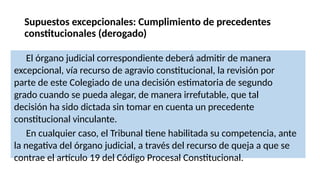 Supuestos excepcionales: Cumplimiento de precedentes
constitucionales (derogado)
El órgano judicial correspondiente deberá admitir de manera
excepcional, vía recurso de agravio constitucional, la revisión por
parte de este Colegiado de una decisión estimatoria de segundo
grado cuando se pueda alegar, de manera irrefutable, que tal
decisión ha sido dictada sin tomar en cuenta un precedente
constitucional vinculante.
En cualquier caso, el Tribunal tiene habilitada su competencia, ante
la negativa del órgano judicial, a través del recurso de queja a que se
contrae el artículo 19 del Código Procesal Constitucional.
 