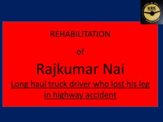 REHABILITATION 
of 
Rajkumar Nai 
Long haul truck driver who lost his leg 
in highway accident 
 