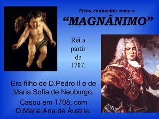 Ficou conhecido como o
“MAGNÂNIMO”
Era filho de D.Pedro II e de
Maria Sofia de Neuburgo.
Casou em 1708, com
D.Maria Ana de Áustria.
Rei a
partir
de
1707.
 