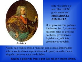 Este rei e depois o
seu filho D.JOSÉ
governaram em
MONARQUIA
ABSOLUTA:
O rei governa com poderes
ilimitados, isto é, concentra
nas suas mãos as decisões
políticas, governativas,
legislativas, judiciais,
económicas e sociais.
Recebe o poder de Deus é por isso rei por ordem divina.
Assim, não reúne cortes, ( reuniões com os mais importantes
nobres, o alto clero e representantes do povo) nem dá conta a
ninguém dos seus actos ou decisões.
 