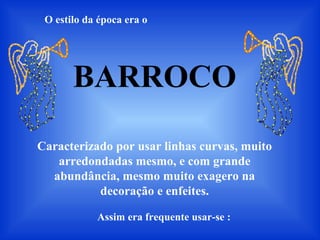 O estilo da época era o
BARROCO
Caracterizado por usar linhas curvas, muito
arredondadas mesmo, e com grande
abundância, mesmo muito exagero na
decoração e enfeites.
Assim era frequente usar-se :
 