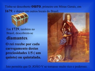 Tinha-se descoberto ouro, primeiro em Minas Gerais, em
1679, e depois em outros locais do Brasil.
Em 1729, também no
Brasil, descobrem-se
diamantes.
O rei recebe por cada
carregamento destas
preciosidades 1/5 ( um
quinto) ou quintalada.
Isto permitiu que D. JOÃO V se tornasse muito rico e poderoso.
 