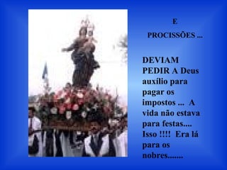 E
PROCISSÕES ...
DEVIAM
PEDIR A Deus
auxílio para
pagar os
impostos ... A
vida não estava
para festas....
Isso !!!! Era lá
para os
nobres.......
 