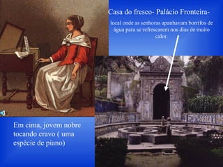 Casa do fresco- Palácio Fronteira-
local onde as senhoras apanhavam borrifos de
água para se refrescarem nos dias de muito
calor.
Em cima, jovem nobre
tocando cravo ( uma
espécie de piano)
 