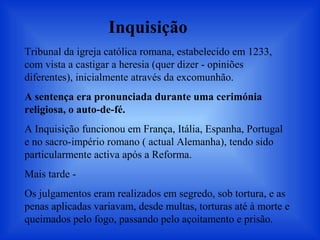 Tribunal da igreja católica romana, estabelecido em 1233,
com vista a castigar a heresia (quer dizer - opiniões
diferentes), inicialmente através da excomunhão.
A sentença era pronunciada durante uma cerimónia
religiosa, o auto-de-fé.
A Inquisição funcionou em França, Itália, Espanha, Portugal
e no sacro-império romano ( actual Alemanha), tendo sido
particularmente activa após a Reforma.
Mais tarde -
Os julgamentos eram realizados em segredo, sob tortura, e as
penas aplicadas variavam, desde multas, torturas até à morte e
queimados pelo fogo, passando pelo açoitamento e prisão.
Inquisição
 