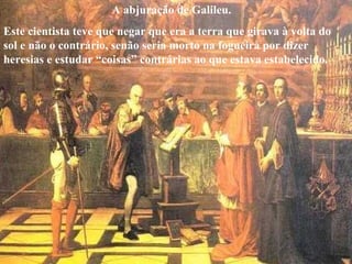 A abjuração de Galileu.
Este cientista teve que negar que era a terra que girava à volta do
sol e não o contrário, senão seria morto na fogueira por dizer
heresias e estudar “coisas” contrárias ao que estava estabelecido.
 