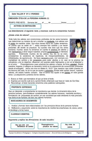 mentalidad de cambio
Propongámonos
practicar los valores
Hay crisis de
GUIA TALLER 9º Nº 4 I PERIODO
DIMENSIÓN ÉTICA DE LA PERSONA HUMANA (1)
TIEMPO PREVISTO: Semana del ____ al ____ de __________(horas:________)
ACTIVIDA DE MOTIVACIÓN
Lea detenidamente el siguiente texto, y reconoce cuál es tu compromiso humano:
¿Existe crisis de valores? _____________________________________________
“Ante todo los valores son convicciones profundas de los seres humanos
que determinan su manera de ser y orientar su conducta. Los valores son
el motor de nuestras vidas. Son esos bienes hacia los cuales tendemos.
Yo pienso que no están en “”, estos siempre han existido y se hacen
presentes allí donde se practican. Su sucede más bien que los seres
humanos muchas veces no tomamos en cuenta la práctica de valores y
nos habituamos a obrar según nuestras propias conveniencias e intereses
egoístas. Tristemente muchos de los valores hoy día no se viven,
constatamos la existencia de injusticias, de irresponsabilidades, de
infidelidades, de egoísmo,etc. Se hace necesario pues, vivir siempre con
mentalidad de cambio y de conversión para estar atentos a no caer en la práctica de
antivalores y de no dejarnos influenciar por quienes están habituados a vivir en la falsedad y
en el error. Propongámonos pues practicar los valores a fuerza de firme voluntad. Desde
nuestros hogares y colegios es necesario incidir en la adquisición de convicciones profundas
desde el evangelio. Jesús nos dice en Mateo 6, 19-21 "que nuestros ojos estén puestos en
los tesoros del cielo, no en lo que se acaba y corrompe. Donde esté nuestro tesoro, nuestros
valores, ahí estará nuestro corazón. Que el Señor nos ayude a ser fuertes en esta grande
tarea: La adquisición y práctica de los valores.
1- Busca un título que reemplace al que ya tiene el texto.
2- Expresa por escrito cuál es tu opinión frente al llamado que hace el texto de Sor Elsa
3- Reconstruye el texto haciendo sinonimia a las palabras subrayadas.
PROPÓSITO EXPRESIVO
Que yo interprete y comprehenda la importancia que denota la dimensión ética de la
persona humana, para fortalecer constantemente los valores humanos, mediante escritos y
formulación de propuestas de cambio, en una sociedad que está olvidando lo más preciado
que tiene el ser humano de bien; los valores humanos.
INDICADORES DE DESEMPEÑO
1. Analizo y formulo tesis relacionadas con los principios éticos de la persona humana
2. Reflexiono y argumento sobre la importancia de meditar las enseñanzas de Jesús, sobre
el decálogo y la ley nueva
CLARIDAD COGNITIVA
Argumenta y explica las afirmaciones de cada recuadro:
Hay que vivir con
valores
Equipo Académico-Pedagógico– Colegios Arquidiocesanos – Área de EducaciónReligiosa Página 10
 