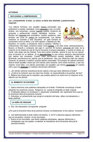 ACTIVIDAD.
REFLEXIONO y COMPREHENDO
Leo y comprehendo el texto. Le coloco un titulo bien diseñado y posteriormente
respondo:
“Los valores humanos son aquellos bienes universales que
pertenecen a nuestra naturaleza como personas y que, en cierto
sentido, nos humanizan, porque mejoran nuestra condición de
personas y perfeccionan nuestra naturaleza humana. La
libertad nos capacita para ennoblecer nuestra existencia, pero
también nos pone en peligro de empobrecerla. Las demás
creaturas no acceden a esta disyuntiva. Un gato siempre se
comportará como un felino y no será culpado o alabado por ello.
Nosotros, en cambio, si prestamos oídos a nuestros instintos e
inclinaciones más bajas, podemos actuar como bestias, y de este modo, deshumanizarnos.
Boecio, el filósofo y cortesano del siglo V, escribió: El hombre sobresale del resto de la
creación en la medida en que él mismo reconoce su propia naturaleza, y cuando lo olvida, se
hunde más abajo que las bestias. Para otros seres vivientes, ignorar lo que son es natural;
para el hombre es un defecto. Si no descubrimos lo que somos, tampoco descubriremos
qué valores nos convienen. Cuanto mejor percibamos nuestra naturaleza, tanto más
fácilmente percibiremos los valores que le pertenecen. Hay una diferencia entre los valores
humanos en general y nuestros propios valores personales. El concepto de valores humanos
abarca todas aquellas cosas que son buenas para nosotros como seres humanos y que nos
mejoran como tales. Los valores personales son aquellos que hemos asimilado en nuestra
vida y que nos motivan en nuestras decisiones cotidianas”.
1. ¿En dónde radica la importancia de los valores a los que hace referencia el texto?
2. ¿Cuál es la invitación que nos hace hoy el texto, en especialmente a la juventud de hoy?
3. Relieva tres frases que te impacten, que puedas aplicar a tu diario vivir en especial en la
relación con los demás
EL MOMENTO DE ESCRIBIR
1. Aplico sinonimia a las palabras subrayadas en el texto. Finalmente reconstruyo el texto
utilizando los sinónimos nuevos. Tengamos en cuenta la ortografía en texto original.
2. Finalmente elaboro mi conclusión o argumento contundente del significado de lo que es
la dimensión ética de la persona humana.
3. Estructura un pensamiento que recoja el contenido del texto, utiliza cromatizadores y
luego grafícalo
LA HORA DE INDAGAR
a. Doy las respuestas a la siguiente pregunta:
¿Por qué la dimensión ética de la persona humana se fundamenta en los valores humanos?
b. Lee detenidamente el texto bíblico de Hechos 2, 43-47 y relaciona algunos elementos
que se encuentran inmerso en los dos textos.
c. Busca en los dos textos, que tienen palabras subrayadas, algunas diferencias o
semejanzas que nos ayuden a entender la importancia de la dimensión ética de la
persona humana.
Equipo Académico-Pedagógico– Colegios Arquidiocesanos – Área de EducaciónReligiosa Página 11
 
