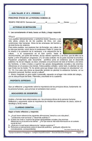 1
Catecismo de la Iglesia Católica, artículos1846 a 1848.
GUÍA TALLER 9º Nº 5 I PERIODO
PRINCIPIOS ÉTICOS DE LA PERSONA HUMANA (2)
TIEMPO PREVISTO: Semana del _________ al __________ de ___ (horas: ______)
ACTIVIDAD DE MOTIVACIÓN
1. Lee correctamente el texto, busca un título, y luego responde:
TÍTULO: __________________________________
“Los pueblos latinoamericanos y caribeños tienen derecho a una
vida plena, propia de de los pueblos de Dios, con unas
condiciones más humanas: libres de las amenazas del hambre y
de toda forma de violencia.
Para estos pueblos, sus pastores han de fomentar una cultura de
la vida que permita, como decía mi predecesor Pablo VI, pasar de
la miseria a la posesión de lo necesario, a la adquisición de la
cultura, a la cooperación en el bien común, hasta el
reconocimiento, por parte del hombre, de los valores supremos y de Dios, que de ellos es la
fuente y el fin (Populorum progressio, 21). En este contexto me es grato recordar la encíclica
Populorum progressio, este documento pontificio pone en evidencia que el desarrollo
auténtico ha de ser integral, es decir, orientado a la promoción de todo el hombre y de todos
los hombres, e invita a todos a suprimir las graves desigualdades sociales y las enormes
diferencias en el acceso a los bienes. Estos pueblos anhelan, sobre todo, la plenitud de vida
que Cristo nos ha traído: “Yo he venido para que tengan vida y la tengan en abundancia” (Jn
10, 10). Con esta vida divina se desarrolla también en plenitud la existencia humana, en su
dimensión personal, familiar, social y cultural”.
1. Ahora, imagínate un gran cartel o pasacalle, expuesto en el lugar más visible del colegio,
con la idea principal del texto. Plásmala y escríbela en tu cuaderno.
PROPÓSITO EXPRESIVO
Que yo reflexione y argumente sobre la importancia de los principios éticos, fundamento de
la persona humana, para priorizar el verdadero bien común.
INDICADORES DE DESEMPEÑO
Analizo y formulo tesis relacionadas con los principios éticos de la persona humana;
Reflexiono y argumento sobre la importancia de meditar las enseñanzas de Jesús, sobre el
decálogo y la ley nueva.
CLARIDAD COGNITIVA
Según el texto reflexiono y respondo:
1- ¿A qué hacen referencia las siguientes afirmaciones “derecho a una vida plena”,
“condiciones más humanas” y “desarrollo auténtico”?
2- El texto nos invita a “suprimir las graves desigualdades sociales y las enormes
diferencias en el accesoa los bienes”. ¿Por qué esta es vital esta información en el contexto
social de hoy?
3- ¿Qué son o a qué hacen referencia los “valores supremos”?
4- Estructure un pensamiento sobre el desarrollo auténtico, grafíquelo utilizando los
cromatizadores correspondientes 1
Documento Aparecida, pág. 15
Equipo Académico-Pedagógico– Colegios Arquidiocesanos – Área de EducaciónReligiosa Página 12
 