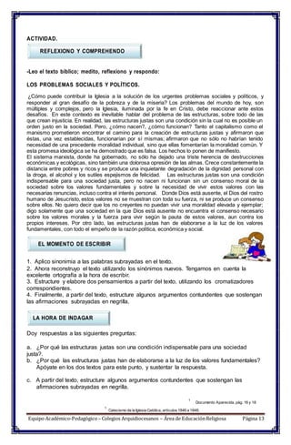 ACTIVIDAD.
REFLEXIONO Y COMPREHENDO
-Leo el texto bíblico; medito, reflexiono y respondo:
LOS PROBLEMAS SOCIALES Y POLÍTICOS.
¿Cómo puede contribuir la Iglesia a la solución de los urgentes problemas sociales y políticos, y
responder al gran desafío de la pobreza y de la miseria? Los problemas del mundo de hoy, son
múltiples y complejos, pero la Iglesia, iluminada por la fe en Cristo, debe reaccionar ante estos
desafíos. En este contexto es inevitable hablar del problema de las estructuras, sobre todo de las
que crean injusticia. En realidad, las estructuras justas son una condición sin la cual no es posible un
orden justo en la sociedad. Pero, ¿cómo nacen?, ¿cómo funcionan? Tanto el capitalismo como el
marxismo prometieron encontrar el camino para la creación de estructuras justas y afirmaron que
éstas, una vez establecidas, funcionarían por sí mismas; afirmaron que no sólo no habrían tenido
necesidad de una precedente moralidad individual, sino que ellas fomentarían la moralidad común. Y
esta promesa ideológica se ha demostrado que es falsa. Los hechos lo ponen de manifiesto.
El sistema marxista, donde ha gobernado, no sólo ha dejado una triste herencia de destrucciones
económicas y ecológicas, sino también una dolorosa opresión de las almas. Crece constantemente la
distancia entre pobres y ricos y se produce una inquietante degradación de la dignidad personal con
la droga, el alcohol y los sutiles espejismos de felicidad. Las estructuras justas son una condición
indispensable para una sociedad justa, pero no nacen ni funcionan sin un consenso moral de la
sociedad sobre los valores fundamentales y sobre la necesidad de vivir estos valores con las
necesarias renuncias, incluso contra el interés personal. Donde Dios está ausente, el Dios del rostro
humano de Jesucristo, estos valores no se muestran con toda su fuerza, ni se produce un consenso
sobre ellos. No quiero decir que los no creyentes no puedan vivir una moralidad elevada y ejemplar;
digo solamente que una sociedad en la que Dios está ausente no encuentra el consenso necesario
sobre los valores morales y la fuerza para vivir según la pauta de estos valores, aun contra los
propios intereses. Por otro lado, las estructuras justas han de elaborarse a la luz de los valores
fundamentales, con todo el empeño de la razón política, económica y social.
EL MOMENTO DE ESCRIBIR
1. Aplico sinonimia a las palabras subrayadas en el texto.
2. Ahora reconstruyo el texto utilizando los sinónimos nuevos. Tengamos en cuenta la
excelente ortografía a la hora de escribir.
3. Estructure y elabore dos pensamientos a partir del texto, utilizando los cromatizadores
correspondientes.
4. Finalmente, a partir del texto, estructure algunos argumentos contundentes que sostengan
las afirmaciones subrayadas en negrilla.
LA HORA DE INDAGAR
Doy respuestas a las siguientes preguntas:
a. ¿Por qué las estructuras justas son una condición indispensable para una sociedad
justa?.
b. ¿Por qué las estructuras justas han de elaborarse a la luz de los valores fundamentales?
Apóyate en los dos textos para este punto, y sustentar la respuesta.
c. A partir del texto, estructure algunos argumentos contundentes que sostengan las
afirmaciones subrayadas en negrilla.
1
Documento Aparecida, pág. 16 y 18
1
Catecismo de la Iglesia Católica, artículos1846 a 1848.
Equipo Académico-Pedagógico– Colegios Arquidiocesanos – Área de EducaciónReligiosa Página 13
 