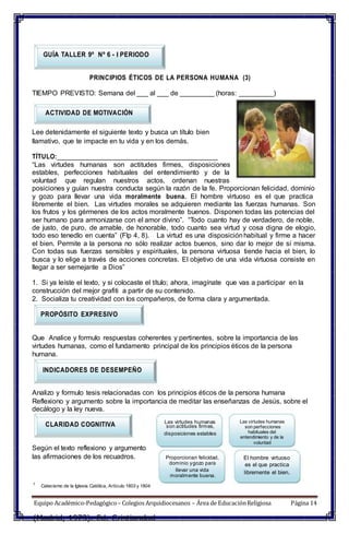 CLARIDAD COGNITIVA Las virtudes humanas
GUÍA TALLER 9º Nº 6 - I PERIODO
PRINCIPIOS ÉTICOS DE LA PERSONA HUMANA (3)
TIEMPO PREVISTO: Semana del ___ al ___ de _________ (horas: _________)
ACTIVIDAD DE MOTIVACIÓN
Lee detenidamente el siguiente texto y busca un título bien
llamativo, que te impacte en tu vida y en los demás.
TÍTULO:__________________________________________
“Las virtudes humanas son actitudes firmes, disposiciones
estables, perfecciones habituales del entendimiento y de la
voluntad que regulan nuestros actos, ordenan nuestras
posiciones y guían nuestra conducta según la razón de la fe. Proporcionan felicidad, dominio
y gozo para llevar una vida moralmente buena. El hombre virtuoso es el que practica
libremente el bien. Las virtudes morales se adquieren mediante las fuerzas humanas. Son
los frutos y los gérmenes de los actos moralmente buenos. Disponen todas las potencias del
ser humano para armonizarse con el amor divino”. “Todo cuanto hay de verdadero, de noble,
de justo, de puro, de amable, de honorable, todo cuanto sea virtud y cosa digna de elogio,
todo eso tenedlo en cuenta” (Flp 4, 8). La virtud es una disposiciónhabitual y firme a hacer
el bien. Permite a la persona no sólo realizar actos buenos, sino dar lo mejor de sí misma.
Con todas sus fuerzas sensibles y espirituales, la persona virtuosa tiende hacia el bien, lo
busca y lo elige a través de acciones concretas. El objetivo de una vida virtuosa consiste en
llegar a ser semejante a Dios”
1. Si ya leíste el texto, y si colocaste el título; ahora, imagínate que vas a participar en la
construcción del mejor grafiti a partir de su contenido.
2. Socializa tu creatividad con los compañeros, de forma clara y argumentada.
PROPÓSITO EXPRESIVO
Que Analice y formulo respuestas coherentes y pertinentes, sobre la importancia de las
virtudes humanas, como el fundamento principal de los principios éticos de la persona
humana.
INDICADORES DE DESEMPEÑO
Analizo y formulo tesis relacionadas con los principios éticos de la persona humana
Reflexiono y argumento sobre la importancia de meditar las enseñanzas de Jesús, sobre el
decálogo y la ley nueva.
Según el texto reflexiono y argumento
las afirmaciones de los recuadros. Proporcionan felicidad,
son actitudes firmes,
disposiciones estables
dominio ygozo para
llevar una vida
moralmente buena.
Las virtudes humanas
son perfecciones
habituales del
entendimiento y de la
voluntad
El hombre virtuoso
es el que practica
libremente el bien.
1
Catecismo de la Iglesia Católica, Artículo 1803 y 1804
Equipo Académico-Pedagógico– Colegios Arquidiocesanos – Área de EducaciónReligiosa Página 14
(Madrid, 1973). Ed. Cristiandad
 