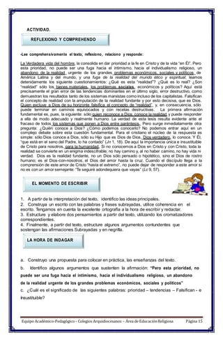 ACTIVIDAD.
REFLEXIONO Y COMPREHENDO
-Lee comprehensivamente el texto, reflexiono, relaciono y responde:
La Verdadera vida del hombre, la consolida en dar prioridad a la fe en Cristo y de la vida “en Él”. Pero
esta prioridad, no puede ser una fuga hacia el intimismo, hacia el individualismo religioso, un
abandono de la realidad urgente de los grandes problemas económicos, sociales y políticos de
América Latina y del mundo, y una fuga de la realidad del mundo ético y espiritual; leamos
detenidamente los siguiente cuestionamientos: ¿Qué es esta “realidad”? ¿Qué es lo real? ¿Son
“realidad” sólo los bienes materiales, los problemas sociales, económicos y políticos? Aquí está
precisamente el gran error de las tendencias dominantes en el último siglo, error destructivo, como
demuestran los resultados tanto de los sistemas marxistas como incluso de los capitalistas. Falsifican
el concepto de realidad con la amputación de la realidad fundante y por esto decisiva, que es Dios.
Quien excluye a Dios de su horizonte falsifica el concepto de “realidad” y, en consecuencia, sólo
puede terminar en caminos equivocados y con recetas destructivas. La primera afirmación
fundamental es, pues, la siguiente: sólo quien reconoce a Dios, conoce la realidad y puede responder
a ella de modo adecuado y realmente humano. La verdad de esta tesis resulta evidente ante el
fracaso de todos los sistemas que ponen a Dios entre paréntesis. Pero surge inmediatamente otra
pregunta: ¿Quién conoce a Dios? ¿Cómo podemos conocerlo? No podemos entrar aquí en un
complejo debate sobre esta cuestión fundamental. Para el cristiano el núcleo de la respuesta es
simple: sólo Dios conoce a Dios, sólo su Hijo que es Dios de Dios, Dios verdadero, lo conoce. Y Él,
“que está en el seno del Padre, lo ha contado” (Jn 1, 18). De aquí la importancia única e insustituible
de Cristo para nosotros, para la humanidad. Si no conocemos a Dios en Cristo y con Cristo, toda la
realidad se convierte en un enigma indescifrable; no hay camino y, al no haber camino, no hay vida ni
verdad. Dios es la realidad fundante, no un Dios sólo pensado o hipotético, sino el Dios de rostro
humano; es el Dios-con-nosotros, el Dios del amor hasta la cruz. Cuando el discípulo llega a la
comprensión de este amor de Cristo “hasta el extremo”, no puede dejar de responder a este amor si
no es con un amor semejante: “Te seguiré adondequiera que vayas” (Lc 9, 57).
EL MOMENTO DE ESCRIBIR
1. A partir de la interpretación del texto, identifico las ideas principales.
2. Construya un escrito con las palabras y frases subrayadas, utilice coherencia en el
escrito. Tengamos en cuenta la excelente ortografía a la hora de escribir y redactar.
3. Estructure y elabore dos pensamientos a partir del texto, utilizando los cromatizadores
correspondientes.
4. Finalmente, a partir del texto, estructure algunos argumentos contundentes que
sostengan las afirmaciones Subrayadas y en negrilla.
LA HORA DE INDAGAR
a. Construyo una propuesta para colocar en práctica, las enseñanzas del texto.
b. Identifico algunos argumentos que sustenten la afirmación: “Pero esta prioridad, no
puede ser una fuga hacia el intimismo, hacia el individualismo religioso, un abandono
de la realidad urgente de los grandes problemas económicos, sociales y políticos”
c. ¿Cuál es el significado de las siguientes palabras: prioridad – tendencias – Falsifican - e
Insustituible?
Equipo Académico-Pedagógico– Colegios Arquidiocesanos – Área de EducaciónReligiosa Página 15
 