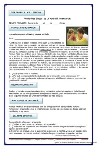 Equipo Académico-Pedagógico– Colegios Arquidiocesanos –1
Área de EducaciónReligiosa Página 16
GUÍA TALLER 9º Nº 7 - I PERIODO
“PRINCIPIOS ÉTICOS DE LA PERSONA HUMANA” (4)
TIEMPO PREVISTO: Semana del ____ al ____ de ______ (horas:_______)
ACTIVIDAD DE MOTIVACIÓN
-Lee detenidamente el texto y sugiera un título:
Titulo: __________________________________________
“La libertad es el poder, radicado en la razón y en la voluntad de
obrar, de hacer esto o aquello, de ejecutar así por sí mismo
acciones deliberadas. Por el libre arbitrio cada uno dispone de sí mismo. La libertad es en el
hombre una fuerza de crecimiento y maduración en la verdad y en la bondad. La libertad
alcanza su perfección cuando está ordenada a Dios como el único fin. En la media en que el
hombre hace más el bien, se va haciendo también más libre. No hay verdadera libertad sino
en el servicio del bien y de la justicia. La elección de la desobediencia y del mal es un abuso
de la libertad y conduce a la esclavitud del hombre por el pecado. El incumplimiento y la
responsabilidad de una acción pueden quedar disminuidos o suprimidos a causa de la
ignorancia, la violencia, el temor, los hábitos, las afecciones desordenadas y otros factores
psíquicos y sociales. La libertad hace al hombre responsable de sus actos en la medida en
que estos son voluntarios: El progreso en la virtud, el conocimiento del bien, y la ascesis
(virtud) acrecientan el dominio de la voluntad sobre los propios actos”.
1. ¿Qué opinas sobre la libertad?
2. ¿Por qué es importante la libertad dentro de la formación como cristianos de fe?
3. ¿Por qué crees que la gente no le damos buen uso a la libertad, sabiendo que esta trae
grandes dificultades?
PROPÓSITO EXPRESIVO
Analizo y formulo respuestas coherentes y pertinentes, sobre la importancia de la libertad,
fundamento de los principios éticos de la persona humana, para formarme como cristiano de
bien, según la voluntad de Cristo como modelo de vida a seguir.
INDICADORES DE DESEMPEÑO
Analizo y formulo tesis relacionadas con los principios éticos de la persona humana
Reflexiono y argumento sobre la importancia de meditar las enseñanzas de Jesús, sobre el
decálogo y la ley nueva.
CLARIDAD COGNITIVA
Según el texto reflexiono y argumento:
1. ¿Cuál es la idea central de cada uno de los párrafos?
2. ¿Cuáles son tus propuestas para formarte como persona íntegra desde los conceptos o
aportes de la libertad?
3. Construye un ensayo sobre lo que piensa un joven de la libertad, y busca un espacio para
darlo a conocer y si puedes publícalo, te harías famoso como buen ensayista y escritor.
1
Catecismo de la Iglesia Católica, Pág. 397
César X. de losSantos Hernández. Comisión Federal de Electricidad Unidad
X
 