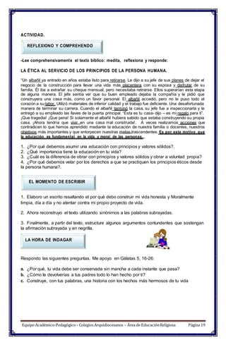 ACTIVIDAD.
REFLEXIONO Y COMPREHENDO
-Lee comprehensivamente el texto bíblico: medita, reflexiona y responde:
LA ÉTICA AL SERVICIO DE LOS PRINCIPIOS DE LA PERSONA HUMANA.
“Un albañil ya entrado en años estaba listo para retirarse. Le dijo a su jefe de sus planes de dejar el
negocio de la construcción para llevar una vida más placentera con su esposa y disfrutar de su
familia. Él iba a extrañar su cheque mensual, pero necesitaba retirarse. Ellos superarían esta etapa
de alguna manera. El jefe sentía ver que su buen empleado dejaba la compañía y le pidió que
construyera una casa más, como un favor personal. El albañil accedió, pero no le puso todo el
corazón a su labor. Utilizó materiales de inferior calidad y el trabajo fue deficiente. Una desafortunada
manera de terminar su carrera. Cuando el albañil terminó la casa, su jefe fue a inspeccionarla y le
entregó a su empleado las llaves de la puerta principal. “Ésta es tu casa- dijo – es mi regalo para ti”.
¡Que tragedia! ¡Que pena! Si solamente el albañil hubiera sabido que estaba construyendo su propia
casa. ¡Ahora tendría que vivir en una casa mal construida!. A veces realizamos acciones que
contradicen lo que hemos aprendido mediante la educación de nuestra familia o docentes, nuestros
objetivos más importantes y que entorpecen nuestras metas trascendentes. Es por este motivo que
la educación es fundamental en la vida y moral de las personas.
1. ¿Por qué debemos asumir una educación con principios y valores sólidos?.
2. ¿Qué importancia tiene la educación en tu vida?
3. ¿Cuál es la diferencia de obrar con principios y valores sólidos y obrar a voluntad propia?
4. ¿Por qué debemos velar por los derechos a que se practiquen los principios éticos desde
la persona humana?.
EL MOMENTO DE ESCRIBIR
1. Elaboro un escrito resaltando el por qué debo construir mi vida honesta y Moralmente
limpia, día a día y no atentar contra mi propio proyecto de vida.
2. Ahora reconstruyo el texto utilizando sinónimos a las palabras subrayadas.
3. Finalmente, a partir del texto, estructure algunos argumentos contundentes que sostengan
la afirmación subrayada y en negrilla.
LA HORA DE INDAGAR
Respondo las siguientes preguntas. Me apoyo en Gálatas 5, 16-26:
a. ¿Por qué, tu vida debe ser conservada sin mancha a cada instante que pasa?
b. ¿Cómo le devolverías a tus padres todo lo han hecho por ti?
c. Construye, con tus palabras, una historia con los hechos más hermosos de tu vida
Equipo Académico-Pedagógico– Colegios Arquidiocesanos – Área de EducaciónReligiosa Página 19
 