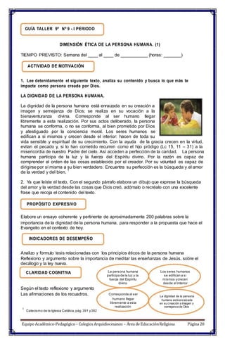 Catecismo de la Iglesia Católica, pág.391 y392
GUÍA TALLER 9º Nº 9 - I PERIODO
DIMENSIÓN ÉTICA DE LA PERSONA HUMANA. (1)
TIEMPO PREVISTO: Semana del ____ al ____ de ___________ (horas: _______)
ACTIVIDAD DE MOTIVACIÓN
1. Lee detenidamente el siguiente texto, analiza su contenido y busca lo que más te
impacte como persona creada por Dios.
LA DIGNIDAD DE LA PERSONA HUMANA.
La dignidad de la persona humana está enraizada en su creación a
imagen y semejanza de Dios; se realiza en su vocación a la
bienaventuranza divina. Corresponde al ser humano llegar
libremente a esta realización. Por sus actos deliberado, la persona
humana se conforma, o no se conforma, al bien prometido por Dios
y atestiguado por la conciencia moral. Los seres humanos se
edifican a si mismos y crecen desde el interior: hacen de toda su
vida sensible y espiritual de su crecimiento. Con la ayuda de la gracia crecen en la virtud,
evitan el pecado y, si lo han cometido recurren como el hijo pródigo (Lc 15, 11 – 31) a la
misericordia de nuestro Padre del cielo. Así acceden a perfección de la caridad. La persona
humana participa de la luz y la fuerza del Espíritu divino. Por la razón es capaz de
comprender el orden de las cosas establecido por el creador. Por su voluntad es capaz de
dirigirse por sí misma a su bien verdadero. Encuentra su perfección es la búsqueda y el amor
de la verdad y del bien.
1
2. Ya que leíste el texto, Con el segundo párrafo elabora un dibujo que exprese la búsqueda
del amor y la verdad desde las cosas que Dios creó, adórnalo o recréalo con una excelente
frase que recoja el contenido del texto.
PROPÓSITO EXPRESIVO
Elabore un ensayo coherente y pertinente de aproximadamente 200 palabras sobre la
importancia de la dignidad de la persona humana, para responder a la propuesta que hace el
Evangelio en el contexto de hoy.
INDICADORES DE DESEMPEÑO
Analizo y formulo tesis relacionadas con los principios éticos de la persona humana
Reflexiono y argumento sobre la importancia de meditar las enseñanzas de Jesús, sobre el
decálogo y la ley nueva.
CLARIDAD COGNITIVA
Según el texto reflexiono y argumento
Las afirmaciones de los recuadros.
1
La persona humana
participa de la luz y la
fuerza del Espíritu
divino
Corresponde al ser
humano llegar
libremente a esta
realización
Los seres humanos
se edifican a si
mismos ycrecen
desde el interior
La dignidad de la persona
humana está enraizada
en su creación a imagen y
semejanza de Dios
Equipo Académico-Pedagógico– Colegios Arquidiocesanos – Área de EducaciónReligiosa Página 20
 