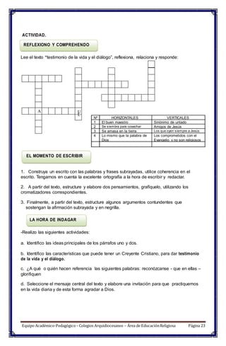 L
EL MOMENTO DE ESCRIBIR
ACTIVIDAD.
REFLEXIONO Y COMPREHENDO
Lee el texto “testimonio de la vida y el diálogo”, reflexiona, relaciona y responde:
A U
1. Construya un escrito con las palabras y frases subrayadas, utilice coherencia en el
escrito. Tengamos en cuenta la excelente ortografía a la hora de escribir y redactar.
2. A partir del texto, estructure y elabore dos pensamientos, grafíquelo, utilizando los
cromatizadores correspondientes.
3. Finalmente, a partir del texto, estructure algunos argumentos contundentes que
sostengan la afirmación subrayada y en negrilla.
LA HORA DE INDAGAR
-Realizo las siguientes actividades:
a. Identifico las ideas principales de los párrafos uno y dos.
b. Identifico las características que puede tener un Creyente Cristiano, para dar testimonio
de la vida y el diálogo.
c. ¿A qué o quién hacen referencia las siguientes palabras: reconózcanse - que en ellas –
glorifiquen
d. Seleccione el mensaje central del texto y elabore una invitación para que practiquemos
en la vida diaria y de esta forma agradar a Dios.
Equipo Académico-Pedagógico– Colegios Arquidiocesanos – Área de EducaciónReligiosa Página 23
Nº HORIZONTALES VERTICALES
1 El buen maestro Sinónimo de untado
2 Se siembra para cosechar Amigos de Jesús
3 Se amasa en la tierra Los que oyen siempre a Jesús
4 Lo mismo que la palabra de
Dios
Los comprometidos con el
Evangelio y no son religiosos
 