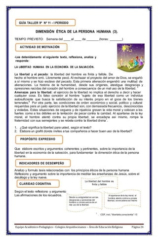 GUÍA TALLER 9º Nº 11 - I PERIODO
DIMENSIÓN ÉTICA DE LA PERSONA HUMANA (3).
TIEMPO PREVISTO: Semana del ____ al ____ de _______ (horas: _______)
ACTIVIDAD DE MOTIVACIÓN
-Lee detenidamente el siguiente texto, reflexiona, analiza y
responde:
LA LIBERTAD HUMANA EN LA ECONOMÍA DE LA SALVACIÓN.
La libertad y el pecado: la libertad del hombre es finita y falible. De
hecho el hombre erró. Libremente pecó. Al rechazar el proyecto del amor de Dios, se engañó
a sí mismo y se hizo esclavo del pecado. Esta primera alienación engendró una multitud de
alienaciones. La historia de la humanidad, desde sus orígenes, atestigua desgracias y
opresiones nacidas del corazón del hombre a consecuencia de un mal uso de la libertad.
1
Amenazas para la libertad: el ejercicio de la libertad no implica el derecho a decir y hacer
cualquier cosa. Es falso concebir al hombre “sujeto de esa libertad como un individuo
autosuficiente que busca la satisfacción de su interés propio en el goce de los bienes
terrenales.2
Por otra parte, las condiciones de orden económico y social, político y cultural
requeridas para un justo ejercicio de la libertad son, con demasiada frecuencia, desconocidas
y violadas. Estas situaciones de ceguera y de injusticia gravan la vida moral y colocan a los
fuertes como a los débiles en la tentación de pecar contra la caridad. Al apartarse de la ley
moral, el hombre atentó contra su propia libertad, se encadena así mismo, rompe la
fraternidad con sus semejantes y se rebela contra la libertad divina
1
.
1. ¿Qué significa la libertad para usted, según el texto?
2. Elabora un grafiti donde invites a tus compañeros a hacer buen uso de la libertad?
PROPÓSITO EXPRESIVO
Que elabore escritos y argumentos coherentes y pertinentes, sobre la importancia de la
libertad en la economía de la salvación, para fundamentar la dimensión ética de la persona
humana.
INDICADORES DE DESEMPEÑO
Analizo y formulo tesis relacionadas con los principios éticos de la persona humana
Reflexiono y argumento sobre la importancia de meditar las enseñanzas de Jesús, sobre el
decálogo y la ley nueva.
CLARIDAD COGNITIVA
La libertad del hombre es
finita y falible
Según el texto reflexiono y argumento
Las afirmaciones de los recuadros.
Desde su antigüedad se ven las
desgracias y opresiones del
hombre a consecuencia de un
mal uso de la libertad.
Alapartarse de la ley moral, el
hombre atento contra su propia
libertad, se encadena así mismo
1
. CDF, inst. “libertatis conscientia” 13
Equipo Académico-Pedagógico– Colegios Arquidiocesanos – Área de EducaciónReligiosa Página 24
 