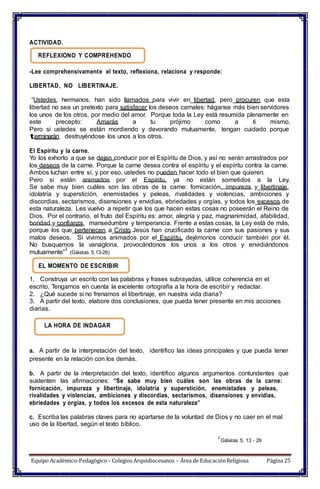 ACTIVIDAD.
REFLEXIONO Y COMPREHENDO
-Lee comprehensivamente el texto, reflexiona, relaciona y responde:
LIBERTAD, NO LIBERTINAJE.
“Ustedes, hermanos, han sido llamados para vivir en libertad, pero procuren que esta
libertad no sea un pretexto para satisfacer los deseos carnales: háganse más bien servidores
los unos de los otros, por medio del amor. Porque toda la Ley está resumida plenamente en
este precepto: Amarás a tu prójimo como a ti mismo.
Pero si ustedes se están mordiendo y devorando mutuamente, tengan cuidado porque
terminarán destruyéndose los unos a los otros.
El Espíritu y la carne.
Yo los exhorto a que se dejen conducir por el Espíritu de Dios, y así no serán arrastrados por
los deseos de la carne. Porque la carne desea contra el espíritu y el espíritu contra la carne.
Ambos luchan entre sí, y por eso, ustedes no pueden hacer todo el bien que quieren.
Pero si están animados por el Espíritu, ya no están sometidos a la Ley.
Se sabe muy bien cuáles son las obras de la carne: fornicación, impureza y libertinaje,
idolatría y superstición, enemistades y peleas, rivalidades y violencias, ambiciones y
discordias, sectarismos, disensiones y envidias, ebriedades y orgías, y todos los excesos de
esta naturaleza. Les vuelvo a repetir que los que hacen estas cosas no poseerán el Reino de
Dios. Por el contrario, el fruto del Espíritu es: amor, alegría y paz, magnanimidad, afabilidad,
bondad y confianza, mansedumbre y temperancia. Frente a estas cosas, la Ley está de más,
porque los que pertenecen a Cristo Jesús han crucificado la carne con sus pasiones y sus
malos deseos. Si vivimos animados por el Espíritu, dejémonos conducir también por él.
No busquemos la vanagloria, provocándonos los unos a los otros y envidiándonos
mutuamente”
3
(Gálatas 5,13-26)
EL MOMENTO DE ESCRIBIR
1. Construya un escrito con las palabras y frases subrayadas, utilice coherencia en el
escrito. Tengamos en cuenta la excelente ortografía a la hora de escribir y redactar.
2. ¿Qué sucede si no frenamos el libertinaje, en nuestra vida diaria?
3. A partir del texto, elabore dos conclusiones, que pueda tener presente en mis acciones
diarias.
LA HORA DE INDAGAR
a. A partir de la interpretación del texto, identifico las ideas principales y que pueda tener
presente en la relación con los demás.
b. A partir de la interpretación del texto, identifico algunos argumentos contundentes que
sustenten las afirmaciones: “Se sabe muy bien cuáles son las obras de la carne:
fornicación, impureza y libertinaje, idolatría y superstición, enemistades y peleas,
rivalidades y violencias, ambiciones y discordias, sectarismos, disensiones y envidias,
ebriedades y orgías, y todos los excesos de esta naturaleza”
c. Escriba las palabras claves para no apartarse de la voluntad de Dios y no caer en el mal
uso de la libertad, según el texto bíblico.
3
Gálatas 5, 13 - 26
Equipo Académico-Pedagógico– Colegios Arquidiocesanos – Área de EducaciónReligiosa Página 25
 