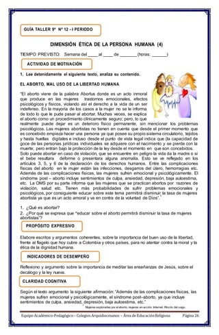 GUÍA TALLER 9º Nº 12 - I PERIODO
DIMENSIÓN ÉTICA DE LA PERSONA HUMANA (4)
TIEMPO PREVISTO: Semana del ____ al ____ de _______ (horas: ______)
ACTIVIDAD DE MOTIVACIÓN
1. Lee detenidamente el siguiente texto, analiza su contenido.
EL ABORTO, MAL USO DE LA LIBERTAD HUMANA
“El aborto viene de la palabra Abortus donde es un acto inmoral
que produce en las mujeres trastornos emocionales, efectos
psicológicos y físicos, violando así el derecho a la vida de un ser
indefenso. En la mayoría de los casos a la mujer no se le informa
de todo lo que le pude pasar al abortar. Muchas veces, se explica
el aborto como un procedimiento clínicamente seguro; pero, lo que
realmente puede dejar es un deterioro físico permanente, sin mencionar los problemas
psicológicos. Las mujeres abortistas no tienen en cuenta que desde el primer momento que
es concebido empieza hacer una persona ya que posee su propio sistema circulatorio, tejidos
y hasta huellas digitales e incluso desde el punto de vista legal indica que (la capacidad de
goce de las personas jurídicas individuales se adquiere con el nacimiento y se pierde con la
muerte; pero entran bajo la protección de la ley desde el momento en que son concebidos.
Solo puede abortar en caso de violación, que se encuentre en peligro la vida da la madre o si
el bebe resultara deforme o presentara alguna anomalía. Esto se ve reflejado en los
artículos 3, 5, y 6 de la declaración de los derechos humanos. Entre las complicaciones
físicas del aborto en le mujer están las infecciones, desgarros del útero, hemorragias etc.
Además de las complicaciones físicas, las mujeres sufren emocional y psicológicamente. El
síndrome post – aborto incluye sentimientos de culpa, ansiedad, depresión, baja autoestima,
etc. La OMS por su parte informa que las mujeres que se practican abortos por razones de
violación, salud etc. Tienen más probabilidades de sufrir problemas emocionales y
psicológicos, por consiguiente educar sobre este tema permitirá disminuir la tasa de mujeres
abortista ya que es un acto amoral y va en contra de la voluntad de Dios”.
1
1. ¿Qué es abortar?
2. ¿Por qué se expresa que “educar sobre el aborto permitirá disminuir la tasa de mujeres
abortistas”?
PROPÓSITO EXPRESIVO
Elabore escritos y argumentos coherentes, sobre la importancia del buen uso de la libertad,
frente al flagelo que hoy cubre a Colombia y otros países, para no atentar contra la moral y la
ética de la dignidad humana.
INDICADORES DE DESEMPEÑO
Reflexiono y argumento sobre la importancia de meditar las enseñanzas de Jesús, sobre el
decálogo y la ley nueva.
CLARIDAD COGNITIVA
Según el texto argumento la siguiente afirmación: “Además de las complicaciones físicas, las
mujeres sufren emocional y psicológicamente, el síndrome post–aborto, ya que incluye
sentimientos de culpa, ansiedad, depresión, baja autoestima, etc.”
1
Mujeres exploradas por elaborto, mujeres en acción. Internet. Rincón del vago.
Equipo Académico-Pedagógico– Colegios Arquidiocesanos – Área de EducaciónReligiosa Página 26
 