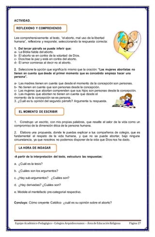 ACTIVIDAD.
REFLEXIONO Y COMPREHENDO
Lee comprehensivamente el texto, “el aborto, mal uso de la libertad
humana”, reflexiona y responde; seleccionando la respuesta correcta:
1. Del tercer párrafo se puede inferir que:
a- La Biblia habla del aborto.
b- El aborto va en contra de la voluntad de Dios.
c- Dios trae la paz y está en contra del aborto.
d- El amor comienza al decir no al aborto.
2. Seleccione la opción que significa lo mismo que la oración: “Las mujeres abortistas no
tienen en cuenta que desde el primer momento que es concebido empieza hacer una
persona”.
a- Las madres tienen en cuenta que desde el momento de la concepción son personas.
b- No tienen en cuenta que son personas desde la concepción.
c- Las mujeres que abortan comprenden que sus hijos son personas desde la concepción.
d- Las mujeres que abortan no tienen en cuenta que desde el
momento de la concepción se es persona.
3. ¿Cuál es tu opinión del segundo párrafo? Argumenta tu respuesta.
EL MOMENTO DE ESCRIBIR
1. Construyo un escrito, con mis propias palabras, que resalte el valor de la vida como un
compromiso de la dimensión ética de la persona humana.
2. Elabora una propuesta, donde le puedas explicar a tus compañeros de colegio, que es
fundamental el respeto de la vida humana, y que no se puede abortar, bajo ninguna
circunstancia, ya que nosotros no podemos disponer de la vida que Dios nos ha dado.
LA HORA DE INDAGAR
-A partir de la interpretación del texto, estructuro las respuestas:
a. ¿Cuál es la tesis?
b. ¿Cuáles son los argumentos?
c. ¿Hay sub-argumentos? ¿Cuáles son?
d. ¿Hay derivadas? ¿Cuáles son?
e. Modele el mentefacto pre-categorial respectivo.
Concluya: Cómo creyente Católico ¿cuál es su opinión sobre el aborto?
Equipo Académico-Pedagógico– Colegios Arquidiocesanos – Área de EducaciónReligiosa Página 27
 