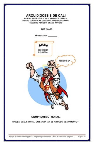 ARQUIDIOCESIS DE CALI
FUNDACIONES EDUCATIVAS ARQUIDIOCESANAS
DISEÑO CURRICULAR COLEGIOS ARQUIDIOCESANOS
SEGUNDO PERIODO- GRADO NOVENO
GUIA TALLER
AÑO LECTIVO: __________
EDUCACIÓN
RELIGIOSA
PERÍODO: 2º
COMPROMISO MORAL.
“RAICES DE LA MORAL CRISTIANA EN EL ANTIGUO TESTAMENTO”
Equipo Académico-Pedagógico– Colegios Arquidiocesanos – Área de EducaciónReligiosa Página 28
 