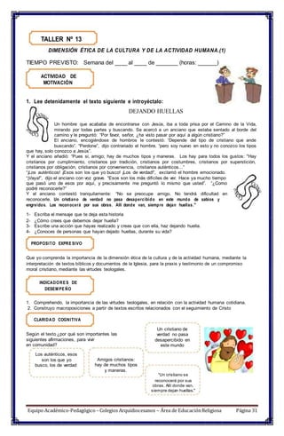 TALLER Nº 13
DIMENSIÓN ÉTICA DE LA CULTURA Y DE LA ACTIVIDAD HUMANA.(1)
TIEMPO PREVISTO: Semana del ____ al ____ de _______ (horas: ______)
ACTIVIDAD DE
MOTIVACIÓN
1. Lee detenidamente el texto siguiente e introyéctalo:
DEJANDO HUELLAS
Un hombre que acababa de encontrarse con Jesús, iba a toda prisa por el Camino de la Vida,
mirando por todas partes y buscando. Se acercó a un anciano que estaba sentado al borde del
camino y le preguntó: “Por favor, señor, ¿ha visto pasar por aquí a algún cristiano?”
El anciano, encogiéndose de hombros le contestó: “Depende del tipo de cristiano que ande
buscando”. “Perdone”, dijo contrariado el hombre, “pero soy nuevo en esto y no conozco los tipos
que hay, solo conozco a Jesús”.
Y el anciano añadió: “Pues si, amigo; hay de muchos tipos y maneras. Los hay para todos los gustos: "Hay
cristianos por cumplimiento, cristianos por tradición, cristianos por costumbres, cristianos por superstición,
cristianos por obligación, cristianos por conveniencia, cristianos auténticos...”
“¡Los auténticos! ¡Esos son los que yo busco! ¡Los de verdad!”, exclamó el hombre emocionado.
“¡Vaya!”, dijo el anciano con voz grave. “Esos son los más difíciles de ver. Hace ya mucho tiempo
que pasó uno de esos por aquí, y precisamente me preguntó lo mismo que usted”. “¿Como
podré reconocerle?”
Y el anciano contestó tranquilamente: “No se preocupe amigo. No tendrá dificultad en
reconocerle. Un cristiano de verdad no pasa desapercibido en este mundo de sabios y
engreídos. Los reconocerá por sus obras. Allí donde van, siempre dejan huellas."
1- Escriba el mensaje que te deja esta historia
2- ¿Cómo crees que debemos dejar huella?
3- Escribe una acción que hayas realizado y creas que con ella, haz dejando huella.
4- ¿Conoces de personas que hayan dejado huellas, durante su vida?
PROPOSITO EXPRESIVO
Que yo comprenda la importancia de la dimensión ética de la cultura y de la actividad humana, mediante la
interpretación de textos bíblicos y documentos de la Iglesia, para la praxis y testimonio de un compromiso
moral cristiano, mediante las virtudes teologales.
INDICADORES DE
DESEM PEÑO
1. Comprehendo, la importancia de las virtudes teologales, en relación con la actividad humana cotidiana.
2. Construyo macroposiciones a partir de textos escritos relacionados con el seguimiento de Cristo
CLARIDA D COGNITIVA
Según el texto ¿por qué son importantes las
siguientes afirmaciones, para vivir
en comunidad?
Un cristiano de
verdad no pasa
desapercibido en
este mundo
Los auténticos, esos
son los que yo
busco, los de verdad
Amigos cristianos:
hay de muchos tipos
y maneras.
“Un cristiano se
reconocerá por sus
obras. Allí donde van,
siempre dejan huellas."
Equipo Académico-Pedagógico– Colegios Arquidiocesanos – Área de EducaciónReligiosa Página 31
 