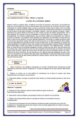 ACTIVIDAD.
INTERPRETO,
COMPRENDO Y REDACTO
-Lee comprehensivamente el texto; reflexiona y responde:
LA ÉTICA EN LA ACTIVIDAD HUMANA
Integrar la ética a nuestras vidas, no debería ser motivo de asombro o presunción, ya que debe ser
algo con lo que debemos convivir diariamente, pero al parecer es un tema muy serio y algo
complicado en nuestra realidad actual, ya que en ocasiones la ética solo se utiliza como un simple
maquillaje en nuestras acciones cotidianas. Debemos de estar plenamente concientes y convencidos
de que la ética se rige bajo principios universales básicos, como por ejemplo la justicia, (todos
apreciamos la justicia desde el momento en que a nadie le gusta ser tratado injustamente). Por lo
tanto depende de nosotros mismos, el establecer un entorno ético, con nuestra familia, amigos, y
principalmente con nuestros colaboradores, para tal misión, debemos de emprender una serie de
acciones y actitudes, cuyo objetivo sea el despertar las reflexiones que fomenten la cultura ética en
todos y cada uno de nosotros, como por ejemplo elaborando y formando un código de valores sobre
el cual vamos a proyectar nuestra vida, bajo la premisa de que no se debe de imponer dicho código,
si no que éste debe de surgir bajo la visión, de que al darle vida, no solo crearemos un entorno de
trabajo agradable sino podemos hacer que nuestras acciones traspasen nuestras fronteras laborales
para hacerlo llegar a todos los ámbitos de nuestra vida cotidiana. Pero definitivamente, el decidir
llevar un estilo de vida con actitudes apegadas a la ética, resulta más que difícil, pues tal parece que
en nuestros días, estas acciones no son muy remuneradas económicamente, al contrario, nos hacen
vernos fuera de ritmo, dentro del mismo ritmo de vida que marca la sociedad actual. Por tanto,
debemos de hacer conciencia, de que requerimos con urgencia personas apegadas a la ética, esto
es lo que necesitamos en nuestros días para poder salir adelante en todos los aspectos de nuestra
vida, pues pienso que de esta manera podríamos mejorar nuestro nivel de vida y por ende el país,
del que formamos parte
1.
EL MOMENTO DE
EXCRIBIR
1. Aplico sinonimia a las palabras subrayadas en el texto. Posteriormente reconstruyo el texto
utilizando los sinónimos nuevos. Tengamos en cuenta la ortografía con la que cuenta el texto bíblico
original.
2. Elabore un escrito, en el cual reafirme la importancia de la ética en nuestra vida diaria,
especialmente en la relación con los demás.
3. Finalmente elaboro mi propio concepto del valor de ética, en toda actividad que lleve a cabo el ser
humano.
LA HORA DE INDAGAR
-Desarrolle lo siguiente:
a- Explique por qué, todos los seres humanos debemos aplicar la ética en
toda acción que realicemos.
b- Argumente cual es el objetivo que persigue la ética en la relación con los demás.
c- Elabore dos pensamientos sobre el concepto de la ética en la actividad humana y
mentefactuelos..
d- Estructura una propuesta de cómo podemos cambiar las malas costumbres que se han ido
arraigando en las personas que de una manera u otra nos están gobernando en nuestro municipio,
departamento y nuestro país.
1
César X. de los Santos Hernández. Comisión Federalde Electricidad Unidad Xalapa
Equipo Académico-Pedagógico– Colegios Arquidiocesanos – Área de EducaciónReligiosa Página 32
 