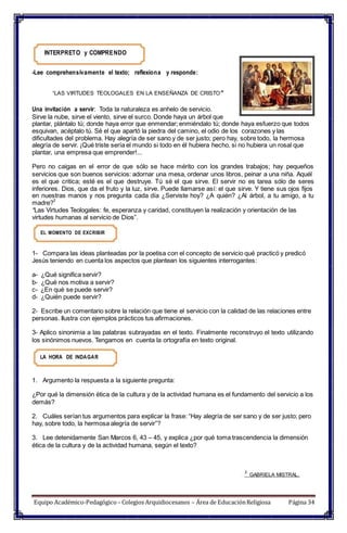 INTERPRETO y COMPRENDO
-Lee comprehensivamente el texto; reflexiona y responde:
“LAS VIRTUDES TEOLOGALES EN LA ENSEÑANZA DE CRISTO”
Una invitación a servir: Toda la naturaleza es anhelo de servicio.
Sirve la nube, sirve el viento, sirve el surco. Donde haya un árbol que
plantar, plántalo tú; donde haya error que enmendar; enmiéndalo tú; donde haya esfuerzo que todos
esquivan, acéptalo tú. Sé el que apartó la piedra del camino, el odio de los corazones y las
dificultades del problema. Hay alegría de ser sano y de ser justo; pero hay, sobre todo, la hermosa
alegría de servir. ¡Qué triste sería el mundo si todo en él hubiera hecho, si no hubiera un rosal que
plantar, una empresa que emprender!...
Pero no caigas en el error de que sólo se hace mérito con los grandes trabajos; hay pequeños
servicios que son buenos servicios: adornar una mesa, ordenar unos libros, peinar a una niña. Aquél
es el que critica; esté es el que destruye. Tú sé el que sirve. El servir no es tarea sólo de seres
inferiores. Dios, que da el fruto y la luz, sirve. Puede llamarse así: el que sirve. Y tiene sus ojos fijos
en nuestras manos y nos pregunta cada día ¿Serviste hoy? ¿A quién? ¿Al árbol, a tu amigo, a tu
madre?
2
“Las Virtudes Teologales: fe, esperanza y caridad, constituyen la realización y orientación de las
virtudes humanas al servicio de Dios”.
EL MOMENTO DE EXCRIBIR
1- Compara las ideas planteadas por la poetisa con el concepto de servicio qué practicó y predicó
Jesús teniendo en cuenta los aspectos que plantean los siguientes interrogantes:
a- ¿Qué significa servir?
b- ¿Qué nos motiva a servir?
c- ¿En qué se puede servir?
d- ¿Quién puede servir?
2- Escribe un comentario sobre la relación que tiene el servicio con la calidad de las relaciones entre
personas. Ilustra con ejemplos prácticos tus afirmaciones.
3- Aplico sinonimia a las palabras subrayadas en el texto. Finalmente reconstruyo el texto utilizando
los sinónimos nuevos. Tengamos en cuenta la ortografía en texto original.
LA HORA DE INDAGAR
1. Argumento la respuesta a la siguiente pregunta:
¿Por qué la dimensión ética de la cultura y de la actividad humana es el fundamento del servicio a los
demás?
2. Cuáles serían tus argumentos para explicar la frase: “Hay alegría de ser sano y de ser justo; pero
hay, sobre todo, la hermosa alegría de servir”?
3. Lee detenidamente San Marcos 6, 43 – 45, y explica ¿por qué toma trascendencia la dimensión
ética de la cultura y de la actividad humana, según el texto?
2
GABRIELA MISTRAL.
Equipo Académico-Pedagógico– Colegios Arquidiocesanos – Área de EducaciónReligiosa Página 34
 