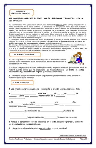 cristianismo no es otra cosa que la mediación práxica de esa fe y esa celebración .
INTERPRETO,
COMPRENDO Y REDACTO
-LEE COMPREHENSIVAMENTE EL TEXTO, ANALIZA, REFLEXIONA Y RELACIONA CON LA
VIDA COTIDIANA:
“La Moral Cristiana nace y se nutre de la fe en Jesús de Nazaret confesado como Cristo y aceptado como la
norma incondicional de la praxis cristiana. Las expresiones de ese peculiar aliento ético son múltiples y
variadas : en el creyente actúa la sensibilidad ética nueva que se encauza a través del discernimiento histórico-
salvífico ; las decisiones brotan de la opción fundamental de la conversión y se concretan en actitudes
coherentes con la intencionalidad básica de la caridad ; el cristianismo percibe y practica en los valores
direcciones particulares que se traducen en preferencias éticas a construir el reino de Dios. El resultado de
estas peculiaridades es la constitución de un universo moral nuevo: el de la moral vivida de los cristianos y el
de la moral formulada de la reflexión teológica.
El cristianismo no es esencialmente una moral. No pertenece ni siquiera al tipo de religiones que, como el
budismo, funcionan a modo de "sabidurías morales". El cristianismo es fundamentalmente un ámbito de
sentido trascendente (fe) y de celebración religiosa (simbólica sacramental).
Sin embargo, al cristianismo le corresponde como un elemento imprescindible el realizar una praxis histórica en
coherencia con la fe y la celebración cultural. De otro modo sería una realidad alienada y alienante.
Si la fe y la celebración religiosa exigen el compromiso transformativo intramundano, la moral vivida del
2
EL MOMENTO DE EXCRIBIR
1- Elabora y redacta un escrito sobre la importancia de la moral cristina,
teniendo como referente los actos humanos que a diario se observa en la
sociedad que nos rodea.
2- Elabore una propuesta de cómo podemos discernir y mejorar la invitación que nos hace Jesús de
Nazaret cuando afirma que “El cristianismo es fundamentalmente un ámbito de sentido
trascendente (fe) y de celebración religiosa (simbólica sacramental)”.
3- Finalmente elaboro mi conclusión bien argumentada y contundente de cómo entiendo la
moralidad de los actos humanos.
LA HORA DE INDAGAR
1. Leo el texto comprehensivamente y completo la oración con la palabra que falta.
a. __________________________ nace y se _______ de ___ ___ en ________ de
________. Como ____ ________ incondicional de la __________
________________.
b. El ________________ no es __________________ una _____________. No
___________ ni siquiera al tipo ____ ____________, como ____ ______________,
funcionan a modo de "______________
_____________". El cristianismo es _____________________ un ámbito de
_____________
________________(fe) y de celebración ____________(simbólica sacramental).
2. Relieve el pensamiento que se encuentra en el texto, extráelo y grafícalo, utilizando
los cromatizadores correspondientes.
3. ¿A qué hace referencia la palabra confesado y por qué se utiliza?
2
Reflexiones Cristianas RDB.Puerto Rico.
Equipo Académico-Pedagógico– Colegios Arquidiocesanos – Área de EducaciónReligiosa Página 36
 