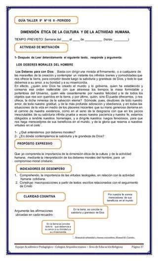 GUÍA TALLER 9º Nº 16 II - PERIODO
DIMENSIÓN ÉTICA DE LA CULTURA Y DE LA ACTIVIDAD HUMANA.
TIEMPO PREVISTO: Semana del ____ al ____ de __________ (horas: ________)
ACTIVIDAD DE MOTIVACIÓN
1- Después de Leer detenidamente el siguiente texto, responde y argumenta:
LOS DEBERES MORALES DEL HOMBRE
Los Deberes para con Dios: Basta con dirigir una mirada al firmamento, o a cualquiera de
las maravillas de la creación y contemplar un instante los infinitos bienes y comodidades que
nos ofrece la tierra, para concebir desde luego la sabiduría y grandeza de Dios, y todo lo que
debemos a su amor, a su bondad y a su misericordia.
En efecto, ¿quién sino Dios ha creado el mundo y lo gobierna, quien ha establecido y
conserva ese orden inalterable con que atraviesa los tiempos la masa formidable y
portentosa del Universo, quién vela cesantemente por nuestra felicidad y la de todos los
objetos que nos son queridos en la tierra, y por último, quién, sino Él puede ofrecernos, y nos
ofrece, la dicha inmensa de la salvación eterna? Sómosle, pues, deudores de todo nuestro
amor, de toda nuestra gratitud, y de la más profunda adoración y obediencia, y en todas las
situaciones de la vida en medio de los placeres inocentes que su mano generosa derrama en
el camino de nuestra existencia, como en el seno de la desgracia con que en los juicios
inescrutables de su sabiduría infinita prueba a veces nuestra paciencia y nuestra fe, estamos
obligados a rendirle nuestros homenajes, y a dirigirle nuestros ruegos fervorosos, para que
nos haga merecedores de sus beneficios en el mundo, y de la gloria que reserva a nuestras
virtudes en el cielo
1
.
1- ¿Qué entendemos por deberes morales?
2- ¿En dónde contemplamos la sabiduría y la grandeza de Dios?
PROPÓSITO EXPRESIVO
Que yo comprenda la importancia de la dimensión ética de la cultura y de la actividad
humana, mediante la interpretación de los deberes morales del hombre, para un
compromiso moral cristiano.
INDICADORES DE DESEMPEÑO
1. Comprehendo, la importancia de las virtudes teologales, en relación con la actividad
humana cotidiana.
2. Construyo macroposiciones a partir de textos escritos relacionados con el seguimiento
de Cristo
CLARIDAD COGNITIVA
Por nuestra fe somos
merecedores de sus
beneficios en el mundo
Argumenta las afirmaciones
ubicadas en cada recuadro:
En la tierra, se concibe la
sabiduría y grandeza de Dios
En la tierra se concibe
todo lo que debemos a
su amor,a su bondad ya
su misericordia.
1
Manualde urbanidad y buenas costumbres, Manuel M. Carreño.
Equipo Académico-Pedagógico– Colegios Arquidiocesanos – Área de EducaciónReligiosa Página 37
 
