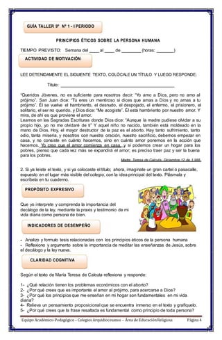 GUÍA TALLER 9º Nº 1 - I PERIODO
PRINCIPIOS ÉTICOS SOBRE LA PERSONA HUMANA
TIEMPO PREVISTO: Semana del ____ al ____ de ________ (horas: _______)
ACTIVIDAD DE MOTIVACIÓN
LEE DETENIDAMENTE EL SIGUIENTE TEXTO, COLÓCALE UN TÍTULO Y LUEGO RESPONDE:
Título: _______________________________________________
“Queridos Jóvenes, no es suficiente para nosotros decir: “Yo amo a Dios, pero no amo al
prójimo”. San Juan dice: “Tú eres un mentiroso si dices que amas a Dios y no amas a tu
prójimo”. Él se vuelve el hambriento, el desnudo, el despojado, el enfermo, el prisionero, el
solitario, el ser no querido, y Dios dice: “Me acogiste”. Él está hambriento por nuestro amor. Y
mira, de ahí es que proviene el amor.
Leamos en las Sagradas Escrituras donde Dios dice: “Aunque la madre pudiese olvidar a su
propio hijo, yo no me olvidaré de ti” Y aquel niño no nacido, también está moldeado en la
mano de Dios. Hoy, el mayor destructor de la paz es el aborto. Hay tanto sufrimiento, tanto
odio, tanta miseria, y nosotros con nuestra oración, nuestro sacrificio, debemos empezar en
casa, y no consiste en cuánto hacemos, sino en cuánto amor ponemos en la acción que
hacemos. Yo creo que el amor comienza en casa, y si podemos crear un hogar para los
pobres, pienso que cada vez más se expandirá el amor; es preciso traer paz y ser la buena
para los pobres.
Madre Teresa de Calcuta. Diciembre 12 de 1.988.
2. Si ya leíste el texto, y si ya colocaste el título; ahora, imagínate un gran cartel o pasacalle,
expuesto en el lugar más visible del colegio, con la idea principal del texto. Plásmala y
escríbela en tu cuaderno.
PROPÓSITO EXPRESIVO
Que yo interprete y comprenda la importancia del
decálogo de la ley, mediante la praxis y testimonio de mi
vida diaria como persona de bien.
INDICADORES DE DESEMPEÑO
- Analizo y formulo tesis relacionadas con los principios éticos de la persona humana
- Reflexiono y argumento sobre la importancia de meditar las enseñanzas de Jesús, sobre
el decálogo y la ley nueva.
CLARIDAD COGNITIVA
Según el texto de María Teresa de Calcuta reflexiona y responde:
1- ¿Qué relación tienen los problemas económicos con el aborto?
2- ¿Por qué crees que es importante el amor al prójimo, para acercarse a Dios?
3- ¿Por qué los principios que me enseñan en mi hogar son fundamentales en mi vida
diaria?
4- Relieva un pensamiento proposicional que se encuentra inmerso en el texto y grafíquelo.
5- ¿Por qué crees que la frase resaltada es fundamental como principio de toda persona?
Equipo Académico-Pedagógico– Colegios Arquidiocesanos – Área de EducaciónReligiosa Página 4
 