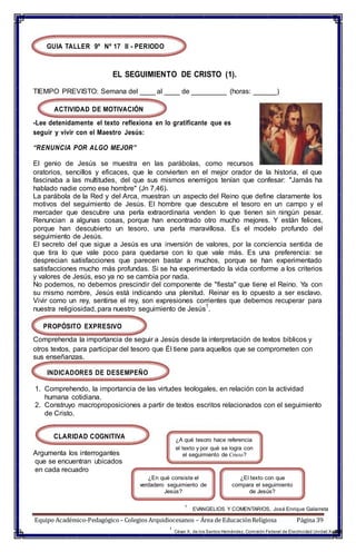 GUIA TALLER 9º Nº 17 II - PERIODO
EL SEGUIMIENTO DE CRISTO (1).
TIEMPO PREVISTO: Semana del ____ al ____ de _________ (horas: ______)
ACTIVIDAD DE MOTIVACIÓN
-Lee detenidamente el texto reflexiona en lo gratificante que es
seguir y vivir con el Maestro Jesús:
“RENUNCIA POR ALGO MEJOR”
El genio de Jesús se muestra en las parábolas, como recursos
oratorios, sencillos y eficaces, que le convierten en el mejor orador de la historia, el que
fascinaba a las multitudes, del que sus mismos enemigos tenían que confesar: "Jamás ha
hablado nadie como ese hombre" (Jn 7,46).
La parábola de la Red y del Arca, muestran un aspecto del Reino que define claramente los
motivos del seguimiento de Jesús. El hombre que descubre el tesoro en un campo y el
mercader que descubre una perla extraordinaria venden lo que tienen sin ningún pesar.
Renuncian a algunas cosas, porque han encontrado otro mucho mejores. Y están felices,
porque han descubierto un tesoro, una perla maravillosa. Es el modelo profundo del
seguimiento de Jesús.
El secreto del que sigue a Jesús es una inversión de valores, por la conciencia sentida de
que tira lo que vale poco para quedarse con lo que vale más. Es una preferencia: se
desprecian satisfacciones que parecen bastar a muchos, porque se han experimentado
satisfacciones mucho más profundas. Si se ha experimentado la vida conforme a los criterios
y valores de Jesús, eso ya no se cambia por nada.
No podemos, no debemos prescindir del componente de "fiesta" que tiene el Reino. Ya con
su mismo nombre, Jesús está indicando una plenitud. Reinar es lo opuesto a ser esclavo.
Vivir como un rey, sentirse el rey, son expresiones corrientes que debemos recuperar para
nuestra religiosidad, para nuestro seguimiento de Jesús
1
.
PROPÓSITO EXPRESIVO
Comprehenda la importancia de seguir a Jesús desde la interpretación de textos biblicos y
otros textos, para participar del tesoro que Él tiene para aquellos que se comprometen con
sus enseñanzas.
INDICADORES DE DESEMPEÑO
1. Comprehendo, la importancia de las virtudes teologales, en relación con la actividad
humana cotidiana.
2. Construyo macroproposiciones a partir de textos escritos relacionados con el seguimiento
de Cristo.
CLARIDAD COGNITIVA
Argumenta los interrogantes
que se encuentran ubicados
en cada recuadro
¿A qué tesoro hace referencia
el texto y por qué se logra con
el seguimiento de Cristo?
¿En qué consiste el
verdadero seguimiento de
Jesús?
¿El texto con que
compara el seguimiento
de Jesús?
1
EVANGELIOS Y COMENTARIOS, José Enrique Galarreta
Equipo Académico-Pedagógico– Colegios Arquidiocesanos – Área de EducaciónReligiosa Página 39
1
César X. de los Santos Hernández. Comisión Federal de Electricidad Unidad Xalapa
 