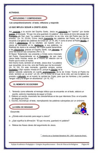 Equipo Académico-Pedagógico– Colegios Arquidiocesanos – Área de EducaciónReligiosa Página 40
ACTIVIDAD.
REFLEXIONO Y COMPREHENDO
-Lee comprehensivamente el texto; reflexiona y responde:
LO QUE IMPLICA SEGUIR A CRISTO JESÚS.
Así, gracias a la acción del Espíritu Santo, Jesús se convierte en “camino” por donde
avanza el discípulo. “El que me ama guardará mi palabra”, dice Jesús al inicio del pasaje del
Evangelio de San Juan “La palabra que escucháis no es mía, sino del Padre que me ha
enviado” (Jn 14, 23-24). Como Jesús transmite las palabras del Padre, así el Espíritu
recuerda a la Iglesia las palabras de Cristo (cf. Jn 14, 26). Y como el amor al Padre llevaba a
Jesús a alimentarse de su voluntad, así nuestro amor a
Jesús se demuestra en la obediencia a sus palabras. La
fidelidad de Jesús a la voluntad del Padre puede transmitirse
a los discípulos gracias al Espíritu Santo, que derrama el
amor de Dios en sus corazones (Rm 5, 5).
El Nuevo Testamento nos presenta a Cristo como misionero
del Padre. Especialmente en el Evangelio de san Juan,
Jesús habla muchas veces de sí mismo en relación con el
Padre que lo envió al mundo.
Del mismo modo, también en el texto, Jesús dice: “La palabra
que escucháis no es mía, sino del Padre que me ha enviado”
(Jn 14, 24). En este momento, queridos amigos, somos
invitados a fijar nuestra mirada en Él, porque la misión de la
Iglesia subsiste solamente en cuanto prolongación de la de Cristo: “Como el Padre me
envió, también yo os envío” (Jn 20, 21). El Amor es el que da la vida; por eso la Iglesia es
enviada a difundir en el mundo la caridad de Cristo, para que los hombres y los pueblos
“tengan vida y la tengan en abundancia” (Jn 10, 10)
2
.
EL MOMENTO DE ESCRIBIR
1. Teniendo como referente el mensaje bíblico que se encuentra en el texto, elaboro un
escrito, sobre la importancia de seguir a Cristo.
2. Elaboro un escrito, enunciado las características en las que interviene Dios en el pueblo
de elegido por Dios
3. Escribo, reconstruyo el texto, reemplazando las palabras subrayadas por un sinónimo.
LA HORA DE INDAGAR
-Desarrolle:
a- ¿Dónde está el secreto para seguir a Jesús?
b- ¿Qué significa la afirmación “El que me ama, guardará mi palabra?
c- Relieve las frases claves del seguimiento de Jesús.
2
Homilía de su Santidad Benedicto XVI, 2007, Aparecida Brasil,
1
 