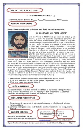 texto?
GUIA TALLER 9º Nº 18 II PERIODO
EL SEGUIMIENTO DE CRISTO (2)
TIEMPO PREVISTO: Semana del ____ al ____ de ____________ (horas: ______)
ACTIVIDAD DE MOTIVACIÓN
-Lee y trata de comprehender el siguiente texto, luego responde y argumenta:
“EL RICO EPULÓN Y EL POBRE LÁZARO”
Dice así: "había un hombre rico que vestía de púrpura y lino
finísimo, y cada día celebraba espléndidos banquetes. Un
pobre, en cambio, llamado Lázaro, yacía sentado a su puerta,
cubierto de llagas, deseando saciarse de lo que caía de la mesa
del rico. Y hasta los perros acercándose le lamían sus llagas.
Sucedió, pues, que murió el pobre y fue llevado por los ángeles
al seno de Abrahán; murió también el rico y fue sepultado.
Estando en el infierno, en medio de los tormentos, levantando
sus ojos vio a lo lejos a Abrahán y a Lázaro en su seno; y
gritando, dijo: Padre Abrahán, ten piedad de mí y envía a
Lázaro para que moje la punta de su dedo en agua y refresque
mi lengua, porque estoy atormentado en estas llamas. Contestó
Abrahán: Hijo, acuérdate de que tú recibiste bienes durante tu vida y Lázaro, en cambio,
males; ahora, pues, aquí él es consolado y tú atormentado. Además de todo esto, entre
vosotros y nosotros hay interpuesto un gran abismo, de modo que los que quieren atravesar
de aquí a vosotros, no pueden; ni pueden pasar de ahí a nosotros. Y dijo: Te ruego entonces,
padre, que le envíes a casa de mi padre, pues tengo cinco hermanos, para que les advierta y
no vengan también a este lugar de tormentos. Pero replicó Abrahán: Tienen a Moisés y a los
Profetas. ¡Que los oigan! El dijo: No, padre Abrahán; pero si alguno de entre los muertos va a
ellos, se convertirán. Y les dijo: Si no escuchan a Moisés y a los Profetas, tampoco se
convencerán aunque uno de los muertos resucite"(Lc 16, 19-31)
1- ¿Ya que leíste de forma comprehensiva; por qué debemos seguir a Jesús?
2- ¿Cuál es la enseñanza del texto bíblico para los creyentes en Cristo?
3- ¿Cuál es la mayor preocupación del rico?
PROPÓSITO EXPRESIVO
Que descubramos a partir de la interpretación bíblica, la importancia del seguimiento de
Cristo, en medio de un mundo cada vez más alejado de la presencia de Él, y seamos
coherentes en el compromiso cristiano, en el contexto de hoy.
INDICADORES DE DESEMPEÑO
1. Comprehendo, la importancia de las virtudes teologales, en relación con la actividad
humana cotidiana.
2. Construyo macroposiciones a partir de textos escritos relacionados con el seguimiento
de Cristo
CLARIDAD COGNITIVA
Argumenta las cuestiones que se
encuentran ubicados en cada recuadro:
¿En qué momento se¿Qué tenemos que
dio el distanciamiento hacer para seguir a
tan grande entre el rico Jesús, según el
y Lázaro?
1
www.gratisdate.org para la,BIBLIOTECA CATÓLICA DIGITAL
Equipo Académico-Pedagógico– Colegios Arquidiocesanos – Área de EducaciónReligiosa Página 41
 