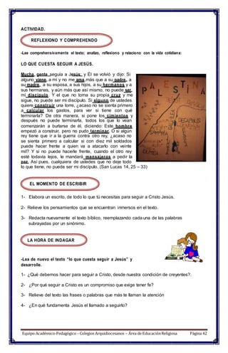 ACTIVIDAD.
REFLEXIONO Y COMPREHENDO
-Lee comprehensivamente el texto; analizo, reflexiono y relaciono con la vida cotidiana:
LO QUE CUESTA SEGUIR A JESÚS.
Mucha gente seguía a Jesús; y Él se volvió y dijo: Si
alguno viene a mí y no me ama más que a su padre, a
su madre, a su esposa, a sus hijos, a su hermanos y a
sus hermanas, y aún más que así mismo, no puede ser
mí discípulo. Y el que no toma su propia cruz y me
sigue, no puede ser mi discípulo. Si alguno de ustedes
quiere construir una torre, ¿acaso no se sienta primero
a calcular los gastos, para ver si tiene con qué
terminarla? De otra manera, si pone los cimientos y
después no puede terminarla, todos los que lo vean
comenzarán a burlarse de él, diciendo: Este hombre
empezó a construir, pero no pudo terminar. O si algún
rey tiene que ir a la guerra contra otro rey, ¿acaso no
se sienta primero a calcular si con diez mil soldados
puede hacer frente a quien va a atacarlo con veinte
mil? Y si no puede hacerle frente, cuando el otro rey
esté todavía lejos, le mandará mensajeros a pedir la
paz. Así pues, cualquiera de ustedes que no deje todo
lo que tiene, no puede ser mi discípulo. (San Lucas 14, 25 – 33)
EL MOMENTO DE ESCRIBIR
1- Elabora un escrito, de todo lo que tú necesitas para seguir a Cristo Jesús.
2- Relieve los pensamientos que se encuentran inmersos en el texto.
3- Redacta nuevamente el texto bíblico, reemplazando cada una de las palabras
subrayadas por un sinónimo.
LA HORA DE INDAGAR
-Lea de nuevo el texto “lo que cuesta seguir a Jesús” y
desarrolle.
1- ¿Qué debemos hacer para seguir a Cristo, desde nuestra condición de creyentes?.
2- ¿Por qué seguir a Cristo es un compromiso que exige tener fe?
3- Relieve del texto las frases o palabras que más te llaman la atención
4- ¿En qué fundamenta Jesús el llamado a seguirlo?
Equipo Académico-Pedagógico– Colegios Arquidiocesanos – Área de EducaciónReligiosa Página 42
 