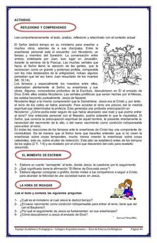 ACTIVIDAD.
REFLEXIONO Y COMPREHENDO
Lee comprehensivamente el texto, analizo, reflexiono y relaciónalo con el contexto actual:
El Señor dedicó tiempo en su ministerio para enseñar a
muchos otros, además de a sus discípulos. Entre la
enseñanza personal está el encuentro con Nicodemo, un
fariseo y miembro del Sanedrín. La conversación entre
ambos, sintetizada por Juan, tuvo lugar en Jerusalén,
durante la semana de la Pascua. Las muchas señales que
hacía el Señor llamó la atención de las gentes, que le
reconocían como un grande y poderoso profeta, comparable
con los más destacados de la antigüedad, incluso algunos
pensaban que tal vez fuera Juan resucitado de los muertos
(Mt. 16:14).
Los fariseos y especialmente los maestros entre ellos,
observaban atentamente al Señor, su enseñanza y sus
obras. Algunos, conocedores profundos de la Escritura, descubrieron en Él al enviado de
Dios. Entre ellos estaba Nicodemo. Las señales proféticas que serían hechas por el Mesías,
las estaba haciendo puntualmente Jesús de Nazaret.
Nicodemo llegó a la misma comprensión que la Samaritana: Jesús era el Cristo y, por tanto,
el reino de los cielos se había acercado. Para acceder el reino era preciso dar la medida
espiritual que determinaba la profecía. Esto generaba una profunda preocupación en
Nicodemo: ¿Cómo podía estar seguro de que había alcanzado ese nivel y que podría entrar
al reino? Una entrevista personal con el Maestro, podría aclararle lo que le inquietaba. El
Señor, que conocía la preocupación espiritual de aquel hombre, le presenta directamente la
necesidad del nacimiento de lo alto, o del nuevo nacimiento como condición indispensable
para entrar al reino.
En todas las reacciones de los fariseos ante la enseñanza de Cristo hay una componente de
incredulidad. De tal manera que el Señor tiene que hacerles entender que si no creen la
enseñanza sobre cosas temporales, mucho menos creerán la enseñanza sobre cosas
celestiales, esto es, sobre el plan de redención. Este plan se estableció antes de los tiempos
de los siglos (2 Ti. 1:9) y es revelado por el único que descendió del cielo para revelarlo:
Jesucristo.
EL MOMENTO DE ESCRIBIR
1- Elabore un cuento “semejante” al texto, donde Jesús, te cuestione por tú seguimiento
2- ¿Qué significado tiene la afirmación “El Reino de Dios está cerca”?
3- Elabora algunas consignas o grafitis, donde invites a tus compañeros a seguir a Cristo,
para alcanzar la felicidad de una sociedad nueva en Jesús.
LA HORA DE INDAGAR
-Lee el texto y contesta las siguientes preguntas:
1- ¿Cuál es el ministerio al cual Jesús le dedicó tiempo?
2- ¿El nuevo nacimiento como condición indispensable para entrar al reino, tiene que ver
con el Bautismo?.
3- ¿Por qué el seguimiento de Jesús se fundamentan en sus enseñanzas?
4- ¿Cómo descubrieron a Jesús el enviado de Dios?
1
Samuel PérezMillo,
Equipo Académico-Pedagógico– Colegios Arquidiocesanos – Área de EducaciónReligiosa Página 44
 