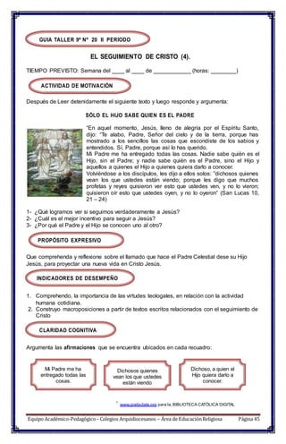 GUIA TALLER 9º Nº 20 II PERIODO
EL SEGUIMIENTO DE CRISTO (4).
TIEMPO PREVISTO: Semana del ____ al ____ de ____________ (horas: ________)
ACTIVIDAD DE MOTIVACIÓN
Después de Leer detenidamente el siguiente texto y luego responde y argumenta:
SÓLO EL HIJO SABE QUIEN ES EL PADRE
“En aquel momento, Jesús, lleno de alegría por el Espíritu Santo,
dijo: “Te alabo, Padre, Señor del cielo y de la tierra, porque has
mostrado a los sencillos las cosas que escondiste de los sabios y
entendidos. Sí, Padre, porque así lo has querido.
Mi Padre me ha entregado todas las cosas. Nadie sabe quién es el
Hijo, sin el Padre; y nadie sabe quién es el Padre, sino el Hijo y
aquellos a quienes el Hijo a quienes quiera darlo a conocer.
Volviéndose a los discípulos, les dijo a ellos solos: ”dichosos quienes
vean los que ustedes están viendo; porque les digo que muchos
profetas y reyes quisieron ver esto que ustedes ven, y no lo vieron;
quisieron oír esto que ustedes oyen, y no lo oyeron” (San Lucas 10,
21 – 24)
1- ¿Qué logramos ver si seguimos verdaderamente a Jesús?
2- ¿Cuál es el mejor incentivo para seguir a Jesús?
3- ¿Por qué el Padre y el Hijo se conocen uno al otro?
PROPÓSITO EXPRESIVO
Que comprehenda y reflexione sobre el llamado que hace el Padre Celestial dese su Hijo
Jesús, para proyectar una nueva vida en Cristo Jesús.
INDICADORES DE DESEMPEÑO
1. Comprehendo, la importancia de las virtudes teologales, en relación con la actividad
humana cotidiana.
2. Construyo macroposiciones a partir de textos escritos relacionados con el seguimiento de
Cristo
CLARIDAD COGNITIVA
Argumenta las afirmaciones que se encuentra ubicados en cada recuadro:
Mi Padre me ha
entregado todas las
cosas.
Dichosos quienes
vean los que ustedes
están viendo
Dichoso, a quien el
Hijo quiera darlo a
conocer.
1
www.gratisdate.org para la,BIBLIOTECA CATÓLICA DIGITAL
Equipo Académico-Pedagógico– Colegios Arquidiocesanos – Área de EducaciónReligiosa Página 45
 
