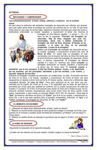 Equipo Académico-Pedagógico– Colegios Arquidiocesanos – Área de EducaciónReligiosa Página 46
ACTIVIDAD.
REFLEXIONO Y COMPREHENDO
-Lee comprehensivamente el texto, analiza, reflexiona y relaciona con el contexto
actual:
He aquí ahora la definición del verdadero evangelio de Jesucristo que millones aún ignoran,
pero que usted ahora tiene el privilegio de conocer por primera vez en su vida. El que tiene
oídos para oír, que oiga. En primer lugar, debemos comenzar diciendo que Jesús no inició su
predicación anunciando su muerte, sepultura y resurrección al tercer día. Veamos el
Evangelio de San Marcos capítulo 1 y versos 1, 14 y 15.
Aquí se lee lo siguiente: "Principio del Evangelio de
Jesucristo, Hijo de Dios, Después que Juan fue
encarcelado, Jesús vino a Galilea predicando el
evangelio del reino de Dios, diciendo: El tiempo se ha
cumplido, y el reino de Dios se ha acercado;
arrepentíos, y creed en el evangelio".
Nótese que el principio del evangelio de Jesucristo no era
su muerte, sepultura, y resurrección al tercer día, sino: ‘el
Reino de Dios’. Sí, Jesús trajo su evangelio, el cual
comenzaba con el anuncio del reino de Dios. De modo que
el reino de Dios es parte del evangelio de Jesucristo. Ahora
bien, si leemos nuevamente el Evangelio de Marcos
capítulo 8 y verso 31, veremos que Jesús completa su
evangelio anunciando su muerte, sepultura y resurrección
al tercer día. El verso dice: "Y comenzó (Jesús) a
enseñarles que le era necesario al Hijo del Hombre padecer mucho, y ser desechado
por los ancianos, por los principales sacerdotes y por los escribas, y ser muerto, y
resucitar después de tres días".
Entonces el evangelio completo de Jesucristo, sin mutilaciones, es este: “El anuncio del reino
de Dios en la tierra; y la muerte, sepultura y resurrección de Cristo al tercer día para
asegurarnos el ingreso a dicho reino por la fe. En buena cuenta, Jesús vino a ofrecernos algo
maravilloso llamado "el reino de Dios". Pero para participar de él, uno tiene que ser
redimido por la muerte de Cristo en la cruz. Y la seguridad que se tiene de que todo lo
prometido por Cristo será una realidad se confirmó con su propia resurrección de entre los
muertos (1 Corintios 15:12-20). Si él resucitó para recibir un reino de su Padre (Lucas 19:12),
entonces también nosotros resucitaremos para recibir dicho reino de Dios cuando Cristo
vuelva nuevamente a este mundo en persona (Mateo 25:31,34). En resumen: Jesús trajo el
"Qué" (la herencia del Reino de Dios) y el "Cómo" (por la fe en su muerte y resurrección al
tercer día, y de lo que esto significa para el pecador arrepentido). Entonces, el "que” y el
"como" constituyen el evangelio de Jesucristo. El "fin" y el "medio"
2
.
EL MOMENTO DE ESCRIBIR
1- ¿Después de haber leído detenidamente el texto, quién es Jesús?
2- Elabore un escrito donde proponga el cómo podemos divulgar el mensaje de Cristo, para
quienes no lo conocen y puedan gozar de todas las bondades y privilegios que da seguir a
Cristo Jesús
3- Elabore un grafitis donde se exponga lo grandioso que es seguir a Cristo y vivir la felicidad
plena.
LA HORA DE INDAGAR
Argumente la respuesta de la siguiente pregunta:
-¿Cuáles son las razones por las que nuestro modelo a seguir es Jesús de Nazaret?
2
Mario A Olcese,Lima Perú
Lima, PERÚ
 